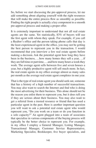 140140
Ultimate Home Buyers Guide
So, before we start discussing the pre-approval process, let me
add something about aligning yourself with the right resources
that will make the entire process flow as smoothly as possible.
Finding the right people is actually a key component to a smooth
pre-approval process and making a proper offer.
It is extremely important to understand that not all real estate
agents are the same. Yet statistically, 83% of buyers will use
the first agent with whom they speak. For example, if you call
a Realtor’s office and the person taking phone calls that day is
the least-experienced agent in the office, you may not be getting
the best person to represent you in the transaction. I would
recommend that you interview a few real estate agents before
making a decision. Ask the potential agent how long they have
been in the business, …how many homes they sell a year, …if
they are full time or part time, …and how many hours a week they
work. The average agent sells between five and seven houses a
year, but a highly productive agent will sell much more. In fact,
the real estate agents in my office average almost as many sales
per month as the average real estate agent completes in one year.
That is the type of real estate agent you should seek out, someone
that has a history of a high number of successful transactions.
You may also want to search the Internet and find who is doing
the most advertising for their business. This alone should not be
the reason you enlist them to represent you, but it does tell you
if they are serious about their business. You may also want to
get a referral from a trusted resource or friend that has used a
particular agent in the past. Here is another important question
you will want to ask a potential real estate agent who would
represent you, “Do you work on a team or do you function in
a solo capacity?” An agent plugged into a team of associates
that specialize in various components of the buying process will
typically be the better choice to represent you. For example,
in my office I employ a General Manager, Listing Manager,
Transactional Manager, Customer Service Representative,
Marketing Specialist, Bookkeeper, five buyer specialists, and
 