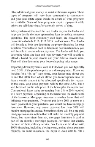 142142
Ultimate Home Buyers Guide
offer additional grant money to assist with house repairs. These
types of programs will vary from community to community,
and your real estate agent should be aware of what programs
are available. Some of these programs require repayment while
others are self-forgiving after a certain period of time.
After you have determined the best lender for you, the lender will
help you decide the most appropriate loan by asking numerous
questions. The most commonly-used loans are conventional,
conventional rehab, FHA, FHA203K, and VAloans. Your lender
will be able to help you determine the proper financing for your
situation. You will also need to determine how much money you
will be able to use as a down payment. The lender will help you
determine what size loan and loan payment you will be able to
afford – based on your income and your debt to income ratio.
That will then determine your house shopping price range.
Regarding down payments, with an FHA loan you will typically
need 3.5% of the purchase price as a down payment. If you are
looking for a “fix up” type home, your lender may direct you
to an FHA 203K loan which allows you to incorporate into the
loan a certain amount to be allocated specifically for repairs.
In that case, your down payment will be the same 3.5%, but it
will be based on the sale price of the home plus the repair cost.
Conventional loans today are ranging from 5% to 20% required
as a down payment, depending on the lender and the credit score
of the borrower. Mortgage insurance is another factor that will
influence your payment. If you can put down 20% or more as a
down payment on your purchase, you would not have mortgage
insurance. However, any down payment less than 20% will
require mortgage insurance. Sometimes there will be a pre-paid
mortgage insurance option that will make the monthly payment
lower, but more often than not, mortgage insurance is paid as
part of the monthly mortgage payment. For those that qualify
because of their military service, VA loans can be done with
100% financing, including closing costs, and no down payment
required. In some instances, the buyer is even able to roll a
 