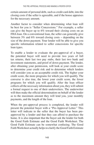 143143
THE PRE-APPROVAL PROCESS AND MAKING A PROPER OFFER
certain amount of personal debt, such as credit card debt, into the
closing costs if the seller is agreeable, and if the house appraises
for the necessary amount.
Another factor to consider when determining what loan will
be best for you is “Seller Concessions.” For example, a seller
can give the buyer up to 6% toward their closing costs on an
FHA loan. On a conventional loan, the seller can generally give
between 3% and 6% toward closing costs – depending on the
size of the down payment. Your lender will be able to give you
specific information related to seller concessions for specific
loan types.
To enable a lender to evaluate the pre-approval of a buyer,
the potential buyer will need to provide two years of full
tax returns, their last two pay stubs, their last two bank and
investment statements, and proof of down payment. The lender,
after obtaining your permission, will look at your credit score
to determine your credit risk and to determine which lenders
will consider you as an acceptable credit risk. The higher your
credit score, the more programs for which you will qualify. The
converse is also true, the lower your credit score, the fewer
programs for which you will qualify. After the loan officer
collects all the necessary information about you, they will submit
a formal request to one of their underwriters. The underwriter
will then make the official determination on behalf of the lender
as to the maximum amount they will lend you, your monthly
payments, and the length of the loan.
When the pre-approval process is completed, the lender will
present the potential buyer with a “Pre-Approval Letter.” This
letter will indicate to the seller that the buyer has been pre-
approved by a lender and that they can afford to purchase the
home. It is also important that the buyer ask the lender for both
the Good Faith Estimate and the Good Faith Worksheet. The
Good Faith Estimate can be somewhat confusing. The Good
Faith Worksheet actually helps to clarify the Good Faith Estimate
 