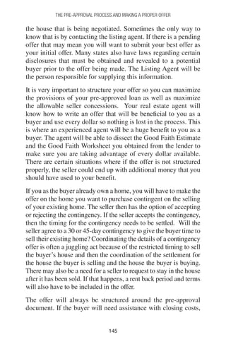 145145
THE PRE-APPROVAL PROCESS AND MAKING A PROPER OFFER
the house that is being negotiated. Sometimes the only way to
know that is by contacting the listing agent. If there is a pending
offer that may mean you will want to submit your best offer as
your initial offer. Many states also have laws regarding certain
disclosures that must be obtained and revealed to a potential
buyer prior to the offer being made. The Listing Agent will be
the person responsible for supplying this information.
It is very important to structure your offer so you can maximize
the provisions of your pre-approved loan as well as maximize
the allowable seller concessions. Your real estate agent will
know how to write an offer that will be beneficial to you as a
buyer and use every dollar so nothing is lost in the process. This
is where an experienced agent will be a huge benefit to you as a
buyer. The agent will be able to dissect the Good Faith Estimate
and the Good Faith Worksheet you obtained from the lender to
make sure you are taking advantage of every dollar available.
There are certain situations where if the offer is not structured
properly, the seller could end up with additional money that you
should have used to your benefit.
If you as the buyer already own a home, you will have to make the
offer on the home you want to purchase contingent on the selling
of your existing home. The seller then has the option of accepting
or rejecting the contingency. If the seller accepts the contingency,
then the timing for the contingency needs to be settled. Will the
seller agree to a 30 or 45-day contingency to give the buyer time to
sell their existing home? Coordinating the details of a contingency
offer is often a juggling act because of the restricted timing to sell
the buyer’s house and then the coordination of the settlement for
the house the buyer is selling and the house the buyer is buying.
There may also be a need for a seller to request to stay in the house
after it has been sold. If that happens, a rent back period and terms
will also have to be included in the offer.
The offer will always be structured around the pre-approval
document. If the buyer will need assistance with closing costs,
 