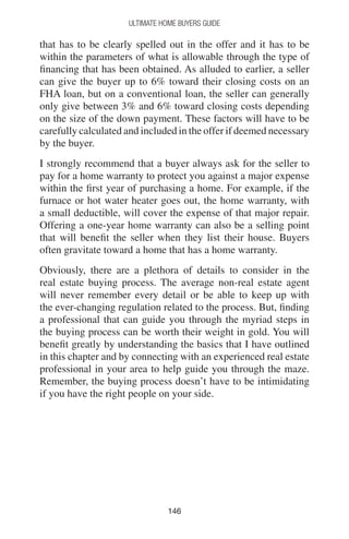 146146
Ultimate Home Buyers Guide
that has to be clearly spelled out in the offer and it has to be
within the parameters of what is allowable through the type of
financing that has been obtained. As alluded to earlier, a seller
can give the buyer up to 6% toward their closing costs on an
FHA loan, but on a conventional loan, the seller can generally
only give between 3% and 6% toward closing costs depending
on the size of the down payment. These factors will have to be
carefully calculated and included in the offer if deemed necessary
by the buyer.
I strongly recommend that a buyer always ask for the seller to
pay for a home warranty to protect you against a major expense
within the first year of purchasing a home. For example, if the
furnace or hot water heater goes out, the home warranty, with
a small deductible, will cover the expense of that major repair.
Offering a one-year home warranty can also be a selling point
that will benefit the seller when they list their house. Buyers
often gravitate toward a home that has a home warranty.
Obviously, there are a plethora of details to consider in the
real estate buying process. The average non-real estate agent
will never remember every detail or be able to keep up with
the ever-changing regulation related to the process. But, finding
a professional that can guide you through the myriad steps in
the buying process can be worth their weight in gold. You will
benefit greatly by understanding the basics that I have outlined
in this chapter and by connecting with an experienced real estate
professional in your area to help guide you through the maze.
Remember, the buying process doesn’t have to be intimidating
if you have the right people on your side.
 