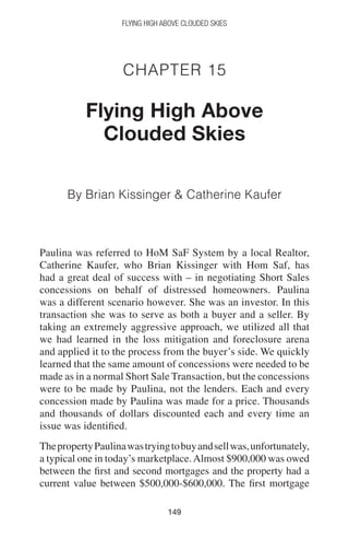 149149
Flying High Above Clouded Skies
Chapter 15
Flying High Above
Clouded Skies
By Brian Kissinger  Catherine Kaufer
Paulina was referred to HoM SaF System by a local Realtor,
Catherine Kaufer, who Brian Kissinger with Hom Saf, has
had a great deal of success with – in negotiating Short Sales
concessions on behalf of distressed homeowners. Paulina
was a different scenario however. She was an investor. In this
transaction she was to serve as both a buyer and a seller. By
taking an extremely aggressive approach, we utilized all that
we had learned in the loss mitigation and foreclosure arena
and applied it to the process from the buyer’s side. We quickly
learned that the same amount of concessions were needed to be
made as in a normal Short Sale Transaction, but the concessions
were to be made by Paulina, not the lenders. Each and every
concession made by Paulina was made for a price. Thousands
and thousands of dollars discounted each and every time an
issue was identified.
ThepropertyPaulinawastryingtobuyandsellwas,unfortunately,
a typical one in today’s marketplace.Almost $900,000 was owed
between the first and second mortgages and the property had a
current value between $500,000-$600,000. The first mortgage
 