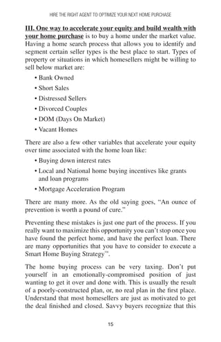 1515
Hire The Right Agent To Optimize Your Next Home Purchase
III. One way to accelerate your equity and build wealth with
your home purchase is to buy a home under the market value.
Having a home search process that allows you to identify and
segment certain seller types is the best place to start. Types of
property or situations in which homesellers might be willing to
sell below market are:
• Bank Owned
• Short Sales
• Distressed Sellers
• Divorced Couples
• DOM (Days On Market)
• Vacant Homes
There are also a few other variables that accelerate your equity
over time associated with the home loan like:
• Buying down interest rates
• Local and National home buying incentives like grants
and loan programs
• Mortgage Acceleration Program
There are many more. As the old saying goes, “An ounce of
prevention is worth a pound of cure.”
Preventing these mistakes is just one part of the process. If you
really want to maximize this opportunity you can’t stop once you
have found the perfect home, and have the perfect loan. There
are many opportunities that you have to consider to execute a
Smart Home Buying Strategy™
.
The home buying process can be very taxing. Don’t put
yourself in an emotionally-compromised position of just
wanting to get it over and done with. This is usually the result
of a poorly-constructed plan, or, no real plan in the first place.
Understand that most homesellers are just as motivated to get
the deal finished and closed. Savvy buyers recognize that this
 