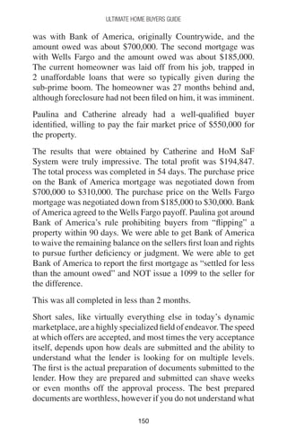 150150
Ultimate Home Buyers Guide
was with Bank of America, originally Countrywide, and the
amount owed was about $700,000. The second mortgage was
with Wells Fargo and the amount owed was about $185,000.
The current homeowner was laid off from his job, trapped in
2 unaffordable loans that were so typically given during the
sub-prime boom. The homeowner was 27 months behind and,
although foreclosure had not been filed on him, it was imminent.
Paulina and Catherine already had a well-qualified buyer
identified, willing to pay the fair market price of $550,000 for
the property.
The results that were obtained by Catherine and HoM SaF
System were truly impressive. The total profit was $194,847.
The total process was completed in 54 days. The purchase price
on the Bank of America mortgage was negotiated down from
$700,000 to $310,000. The purchase price on the Wells Fargo
mortgage was negotiated down from $185,000 to $30,000. Bank
of America agreed to the Wells Fargo payoff. Paulina got around
Bank of America’s rule prohibiting buyers from “flipping” a
property within 90 days. We were able to get Bank of America
to waive the remaining balance on the sellers first loan and rights
to pursue further deficiency or judgment. We were able to get
Bank of America to report the first mortgage as “settled for less
than the amount owed” and NOT issue a 1099 to the seller for
the difference.
This was all completed in less than 2 months.
Short sales, like virtually everything else in today’s dynamic
marketplace, are a highly specialized field of endeavor.The speed
at which offers are accepted, and most times the very acceptance
itself, depends upon how deals are submitted and the ability to
understand what the lender is looking for on multiple levels.
The first is the actual preparation of documents submitted to the
lender. How they are prepared and submitted can shave weeks
or even months off the approval process. The best prepared
documents are worthless, however if you do not understand what
 