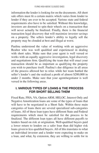 151151
Flying High Above Clouded Skies
information the lender is looking for on the documents. All short
sale offers must fit a certain matrix which varies from lender to
lender if they are ever to be accepted. Various state and federal
requirements also have to be satisfied. Without this knowledge,
investors are doomed to spin their wheels on a transaction that
will never actually be finalized. Finally, there is the financial
transaction legal discovery that will maximize investor savings
on a property. The sellers lender’s ability to legally sell the
property may be clouded at best and illegal at worst.
Paulina understood the value of working with an aggressive
Realtor who was well qualified and experienced in dealing
with short sales. Make sure that your agent is well versed or
works with an equally aggressive investigation, legal discovery
and negotiations firm. Qualifying the team that will enact your
transaction should be as important as qualifying the property
you wish to purchase itself. Paulina’s due diligence in all areas
of the process allowed her to relax while her team battled the
seller’s lender’s and she realized a profit of almost $200,000 in
under 2 months. Make sure that your agent/negotiator is well
versed in the following areas.
I. VARIOUS TYPES OF LOANS  THE PROCESS
FOR SHORT SELLING THEM
Fixed Rate, FHA, VA, Option ARM, HELOC, Interest Only and
Negative Amortization loans are some of the types of loans that
will have to be negotiated in a Short Sale. Within these main
categories of loans there are several specialized sub-categories
of loans. All of these loan types have different State and Federal
requirements which must be satisfied for the process to be
finalized. The different loan types all have different payoffs to
lenders based on risk at origination. Well-qualified buyers paid
a lower return to lenders on a safer loan than did higher risk
loans given to less qualified buyers. All of this translates to what
an individual investor and a lender were expecting to make on
a loan, and what, by extension, they are willing to settle for in
 