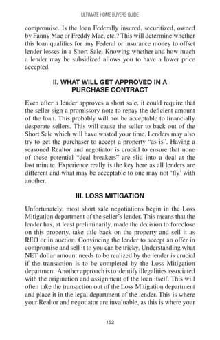 152152
Ultimate Home Buyers Guide
compromise. Is the loan Federally insured, securitized, owned
by Fanny Mae or Freddy Mac, etc.? This will determine whether
this loan qualifies for any Federal or insurance money to offset
lender losses in a Short Sale. Knowing whether and how much
a lender may be subsidized allows you to have a lower price
accepted.
II. WHAT WILL GET APPROVED IN A
PURCHASE CONTRACT
Even after a lender approves a short sale, it could require that
the seller sign a promissory note to repay the deficient amount
of the loan. This probably will not be acceptable to financially
desperate sellers. This will cause the seller to back out of the
Short Sale which will have wasted your time. Lenders may also
try to get the purchaser to accept a property “as is”. Having a
seasoned Realtor and negotiator is crucial to ensure that none
of these potential “deal breakers” are slid into a deal at the
last minute. Experience really is the key here as all lenders are
different and what may be acceptable to one may not ‘fly’ with
another.
III. LOSS MITIGATION
Unfortunately, most short sale negotiations begin in the Loss
Mitigation department of the seller’s lender. This means that the
lender has, at least preliminarily, made the decision to foreclose
on this property, take title back on the property and sell it as
REO or in auction. Convincing the lender to accept an offer in
compromise and sell it to you can be tricky. Understanding what
NET dollar amount needs to be realized by the lender is crucial
if the transaction is to be completed by the Loss Mitigation
department.Anotherapproachistoidentifyillegalitiesassociated
with the origination and assignment of the loan itself. This will
often take the transaction out of the Loss Mitigation department
and place it in the legal department of the lender. This is where
your Realtor and negotiator are invaluable, as this is where your
 