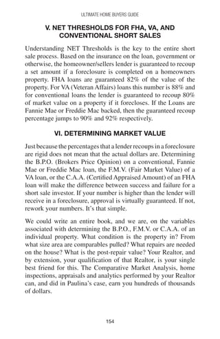 154154
Ultimate Home Buyers Guide
V. NET THRESHOLDS FOR FHA, VA, AND
CONVENTIONAL SHORT SALES
Understanding NET Thresholds is the key to the entire short
sale process. Based on the insurance on the loan, government or
otherwise, the homeowner/sellers lender is guaranteed to recoup
a set amount if a foreclosure is completed on a homeowners
property. FHA loans are guaranteed 82% of the value of the
property. For VA (Veteran Affairs) loans this number is 88% and
for conventional loans the lender is guaranteed to recoup 80%
of market value on a property if it forecloses. If the Loans are
Fannie Mae or Freddie Mac backed, then the guaranteed recoup
percentage jumps to 90% and 92% respectively.
VI. DETERMINING MARKET VALUE
Just because the percentages that a lender recoups in a foreclosure
are rigid does not mean that the actual dollars are. Determining
the B.P.O. (Brokers Price Opinion) on a conventional, Fannie
Mae or Freddie Mac loan, the F.M.V. (Fair Market Value) of a
VA loan, or the C.A.A. (Certified Appraised Amount) of an FHA
loan will make the difference between success and failure for a
short sale investor. If your number is higher than the lender will
receive in a foreclosure, approval is virtually guaranteed. If not,
rework your numbers. It’s that simple.
We could write an entire book, and we are, on the variables
associated with determining the B.P.O., F.M.V. or C.A.A. of an
individual property. What condition is the property in? From
what size area are comparables pulled? What repairs are needed
on the house? What is the post-repair value? Your Realtor, and
by extension, your qualification of that Realtor, is your single
best friend for this. The Comparative Market Analysis, home
inspections, appraisals and analytics performed by your Realtor
can, and did in Paulina’s case, earn you hundreds of thousands
of dollars.
 