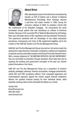 157157
Flying High Above Clouded Skies
About Brian
Afterspendingtenyearsintheelectronicsmanufacturing
industry as CEO of Epitech and a director of National
Manufacturing Technology, Brian Kissinger became
a part-time real estate investor in 1999. During the
economic collapse of 2008, he assisted a friend with
the modification of his defaulted mortgage. He encountered the same
convoluted corrupt system that was foreclosing on millions of American
families. Because of the succesful IPO of National Manufacturing Technology,
Brian was intimately aware of SEC regulations and Securitization Procedures.
This experience combined with his knowledge of real estate transaction
procedures, conveyances and chain of title assignment legalities, led to the
creation of the HoM SaF System and The Aria Management Group.
HoM SaF and The Aria Management Group now exist as full-service asset risk
assessment, legal discovery, transaction compliance, auditing and negotiation
companies serving real estate investors and the law firms that represent them.
With a mission statement of “NO MISTAKE REPEATED, NO DAY UNPREPARED”
they are committed to prevention through education. Brian feels that only by
exposing the banking and government corruption of the past can citizens
protect themselves in the future.
HoM SaF and The Aria Management Group are a consortium of research
analysts, paralegals, attorneys, forensic accountants, mortgage professionals,
retired SEC and FDIC compliance officers. Their unequaled aggressive and
confrontational approach against the world’s largest financial institutions
delivers the greatest financial savings for their individual clients, while
hopefully enacting reforms that will benefit the Nation as a whole.
Contact Info:
Brian@homsaf.com
949-264-2022
www.homsaf.com
 