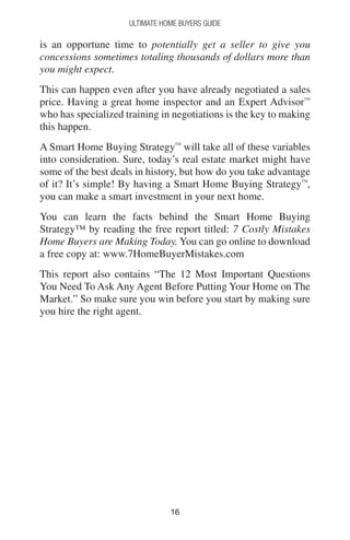 1616
Ultimate Home Buyers Guide
is an opportune time to potentially get a seller to give you
concessions sometimes totaling thousands of dollars more than
you might expect.
This can happen even after you have already negotiated a sales
price. Having a great home inspector and an Expert Advisor™
who has specialized training in negotiations is the key to making
this happen.
A Smart Home Buying Strategy™
will take all of these variables
into consideration. Sure, today’s real estate market might have
some of the best deals in history, but how do you take advantage
of it? It’s simple! By having a Smart Home Buying Strategy™
,
you can make a smart investment in your next home.
You can learn the facts behind the Smart Home Buying
Strategy™ by reading the free report titled: 7 Costly Mistakes
Home Buyers are Making Today. You can go online to download
a free copy at: www.7HomeBuyerMistakes.com
This report also contains “The 12 Most Important Questions
You Need To Ask Any Agent Before Putting Your Home on The
Market.” So make sure you win before you start by making sure
you hire the right agent.
 