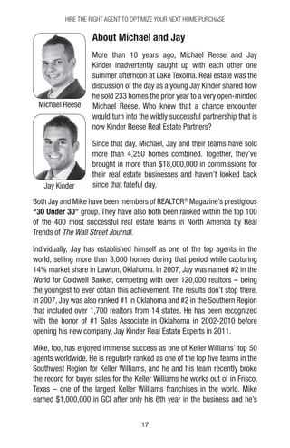 1717
About Michael and Jay
More than 10 years ago, Michael Reese and Jay
Kinder inadvertently caught up with each other one
summer afternoon at Lake Texoma. Real estate was the
discussion of the day as a young Jay Kinder shared how
he sold 233 homes the prior year to a very open-minded
Michael Reese. Who knew that a chance encounter
would turn into the wildly successful partnership that is
now Kinder Reese Real Estate Partners?
Since that day, Michael, Jay and their teams have sold
more than 4,250 homes combined. Together, they’ve
brought in more than $18,000,000 in commissions for
their real estate businesses and haven’t looked back
since that fateful day.
Both Jay and Mike have been members of REALTOR®
Magazine’s prestigious
“30 Under 30” group. They have also both been ranked within the top 100
of the 400 most successful real estate teams in North America by Real
Trends of The Wall Street Journal.
Individually, Jay has established himself as one of the top agents in the
world, selling more than 3,000 homes during that period while capturing
14% market share in Lawton, Oklahoma. In 2007, Jay was named #2 in the
World for Coldwell Banker, competing with over 120,000 realtors – being
the youngest to ever obtain this achievement. The results don’t stop there.
In 2007, Jay was also ranked #1 in Oklahoma and #2 in the Southern Region
that included over 1,700 realtors from 14 states. He has been recognized
with the honor of #1 Sales Associate in Oklahoma in 2002-2010 before
opening his new company, Jay Kinder Real Estate Experts in 2011.
Mike, too, has enjoyed immense success as one of Keller Williams’ top 50
agents worldwide. He is regularly ranked as one of the top five teams in the
Southwest Region for Keller Williams, and he and his team recently broke
the record for buyer sales for the Keller Williams he works out of in Frisco,
Texas – one of the largest Keller Williams franchises in the world. Mike
earned $1,000,000 in GCI after only his 6th year in the business and he’s
Hire The Right Agent To Optimize Your Next Home Purchase
Jay Kinder
Michael Reese
 