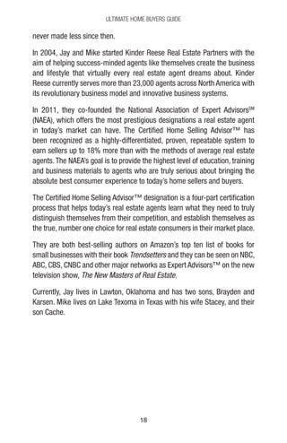 1818
Ultimate Home Buyers Guide
never made less since then.
In 2004, Jay and Mike started Kinder Reese Real Estate Partners with the
aim of helping success-minded agents like themselves create the business
and lifestyle that virtually every real estate agent dreams about. Kinder
Reese currently serves more than 23,000 agents across North America with
its revolutionary business model and innovative business systems.
In 2011, they co-founded the National Association of Expert AdvisorsSM
(NAEA), which offers the most prestigious designations a real estate agent
in today’s market can have. The Certified Home Selling Advisor™ has
been recognized as a highly-differentiated, proven, repeatable system to
earn sellers up to 18% more than with the methods of average real estate
agents. The NAEA’s goal is to provide the highest level of education, training
and business materials to agents who are truly serious about bringing the
absolute best consumer experience to today’s home sellers and buyers.
The Certified Home Selling Advisor™ designation is a four-part certification
process that helps today’s real estate agents learn what they need to truly
distinguish themselves from their competition, and establish themselves as
the true, number one choice for real estate consumers in their market place.
They are both best-selling authors on Amazon’s top ten list of books for
small businesses with their book Trendsetters and they can be seen on NBC,
ABC, CBS, CNBC and other major networks as Expert Advisors™ on the new
television show, The New Masters of Real Estate.
Currently, Jay lives in Lawton, Oklahoma and has two sons, Brayden and
Karsen. Mike lives on Lake Texoma in Texas with his wife Stacey, and their
son Cache.
 