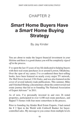 1919
Smart Home Buyers Have a Smart Home Buying Strategy
Chapter 2
Smart Home Buyers Have
a Smart Home Buying
Strategy
By Jay Kinder
You are about to make the largest financial investment in your
lifetime and there is a good chance you will be completely ripped
off in the process.
I’ve spent the last 15 years of my life dedicated to helping buyers
with their real estate purchases in or around Lawton, Oklahoma.
Over the span of my career, I’ve co-authored three best-selling
books, have been featured on nearly every major TV network,
The Wall Street Journal, USA Today, and was also featured on the
cover of several industry trade publications. This summer, Mike
and I finished filming a documentary about the controversial real
estate journey that led us to founding The National Association
of Expert Advisors™
in 2011.
As of now, I’ve personally invested in and own 26 rental
properties, participated in over 4,100 real estate purchases, and
flipped 71 homes with four more somewhere in the process.
Prior to founding Jay Kinder Real Estate Experts, I had earned
the # 2 Spot in the World with Coldwell Banker for buyer-
controlled sales. My message to you comes from multiple levels
 