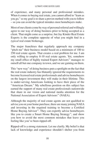 2020
Ultimate Home Buyers Guide
of experience, and many personal and professional mistakes.
When it comes to buying real estate, you cannot afford to “learn as
you go,” so my goal is to share a proven method with you to follow
– so you can avoid the typical mistakes most homebuyers make.
Mostofourclientscomebywayofpersonalreferralandwillingly
agree to our way of doing business prior to being accepted as a
client. That might come as a surprise, but Jay Kinder Real Estate
Experts is the complete opposite of what you might find in a
typical real estate brokerage.
The major franchises that regularly approach my company
“pitch me” their business model based on a minimum of 100 to
250 real estate agents. That creates a real problem for me. I am
only willing to employ 8-10 real estate agents. Yet, somehow
my small office of highly trained Expert Advisors™
manages to
outsell all but one company in town, and we are gaining on them.
This “new way” of doing business puts a spotlight on the fact that
the real estate industry has blatantly ignored the requirements to
become licensed real estate professionals and advise homebuyers
on the largest investment they will make in their lifetime. This
is under-serving Americans looking to have their piece of the
“American Dream.” My rebellious position on this subject has
earned the support of many real estate professionals nationwide
that share in our vision and national media attention for the
National Association of Expert Advisors™
(NAEA).
Although the majority of real estate agents are not qualified to
advise you on your home purchase, there are many joining NAEA
and investing in the required training to become a Certified
Home Buying Advisor™
. They can expertly advise homebuyers
like you to create a Smart Home Buying Strategy™
, and show
you how to avoid the most common mistakes that leave you
feeling like you’ve been ripped-off.
Ripped-off is a strong statement. Let me clarify. My belief is that
lack of knowledge and experience shouldn’t shelter you from
 