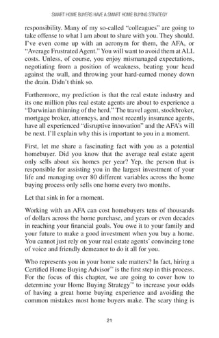 2121
Smart Home Buyers Have a Smart Home Buying Strategy
responsibility. Many of my so-called “colleagues” are going to
take offense to what I am about to share with you. They should.
I’ve even come up with an acronym for them, the AFA, or
“Average FrustratedAgent.” You will want to avoid them atALL
costs. Unless, of course, you enjoy mismanaged expectations,
negotiating from a position of weakness, beating your head
against the wall, and throwing your hard-earned money down
the drain. Didn’t think so.
Furthermore, my prediction is that the real estate industry and
its one million plus real estate agents are about to experience a
“Darwinian thinning of the herd.” The travel agent, stockbroker,
mortgage broker, attorneys, and most recently insurance agents,
have all experienced “disruptive innovation” and the AFA’s will
be next. I’ll explain why this is important to you in a moment.
First, let me share a fascinating fact with you as a potential
homebuyer. Did you know that the average real estate agent
only sells about six homes per year? Yep, the person that is
responsible for assisting you in the largest investment of your
life and managing over 80 different variables across the home
buying process only sells one home every two months.
Let that sink in for a moment.
Working with an AFA can cost homebuyers tens of thousands
of dollars across the home purchase, and years or even decades
in reaching your financial goals. You owe it to your family and
your future to make a good investment when you buy a home.
You cannot just rely on your real estate agents’ convincing tone
of voice and friendly demeanor to do it all for you.
Who represents you in your home sale matters? In fact, hiring a
Certified Home Buying Advisor™
is the first step in this process.
For the focus of this chapter, we are going to cover how to
determine your Home Buying Strategy™
to increase your odds
of having a great home buying experience and avoiding the
common mistakes most home buyers make. The scary thing is
 