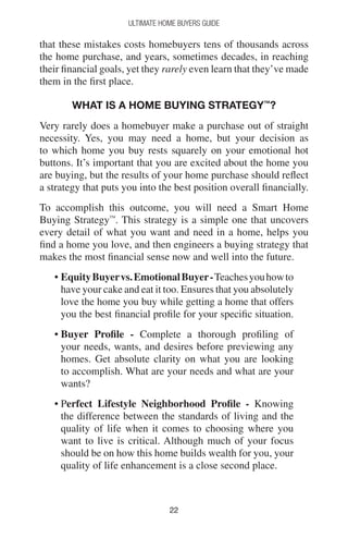 2222
Ultimate Home Buyers Guide
that these mistakes costs homebuyers tens of thousands across
the home purchase, and years, sometimes decades, in reaching
their financial goals, yet they rarely even learn that they’ve made
them in the first place.
What is a Home Buying Strategy™
?
Very rarely does a homebuyer make a purchase out of straight
necessity. Yes, you may need a home, but your decision as
to which home you buy rests squarely on your emotional hot
buttons. It’s important that you are excited about the home you
are buying, but the results of your home purchase should reflect
a strategy that puts you into the best position overall financially.
To accomplish this outcome, you will need a Smart Home
Buying Strategy™
. This strategy is a simple one that uncovers
every detail of what you want and need in a home, helps you
find a home you love, and then engineers a buying strategy that
makes the most financial sense now and well into the future.
• EquityBuyervs.EmotionalBuyer-Teachesyouhowto
have your cake and eat it too. Ensures that you absolutely
love the home you buy while getting a home that offers
you the best financial profile for your specific situation.
• Buyer Profile - Complete a thorough profiling of
your needs, wants, and desires before previewing any
homes. Get absolute clarity on what you are looking
to accomplish. What are your needs and what are your
wants?
• Perfect Lifestyle Neighborhood Profile - Knowing
the difference between the standards of living and the
quality of life when it comes to choosing where you
want to live is critical. Although much of your focus
should be on how this home builds wealth for you, your
quality of life enhancement is a close second place.
 