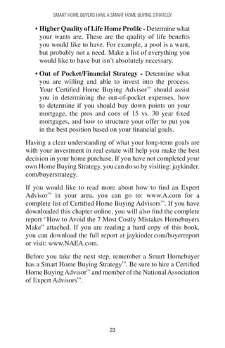 2323
Smart Home Buyers Have a Smart Home Buying Strategy
• Higher Quality of Life Home Profile - Determine what
your wants are. These are the quality of life benefits
you would like to have. For example, a pool is a want,
but probably not a need. Make a list of everything you
would like to have but isn’t absolutely necessary.
• Out of Pocket/Financial Strategy - Determine what
you are willing and able to invest into the process.
Your Certified Home Buying Advisor™
should assist
you in determining the out-of-pocket expenses, how
to determine if you should buy down points on your
mortgage, the pros and cons of 15 vs. 30 year fixed
mortgages, and how to structure your offer to put you
in the best position based on your financial goals.
Having a clear understanding of what your long-term goals are
with your investment in real estate will help you make the best
decision in your home purchase. If you have not completed your
own Home Buying Strategy, you can do so by visiting: jaykinder.
com/buyerstrategy.
If you would like to read more about how to find an Expert
Advisor™
in your area, you can go to: www.A.com for a
complete list of Certified Home Buying Advisors™
. If you have
downloaded this chapter online, you will also find the complete
report “How to Avoid the 7 Most Costly Mistakes Homebuyers
Make” attached. If you are reading a hard copy of this book,
you can download the full report at jaykinder.com/buyerreport
or visit: www.NAEA.com.
Before you take the next step, remember a Smart Homebuyer
has a Smart Home Buying Strategy™
. Be sure to hire a Certified
Home BuyingAdvisor™
and member of the NationalAssociation
of Expert Advisors™
.
 