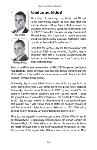 2424
Ultimate Home Buyers Guide
About Jay and Michael
More than 10 years ago, Jay Kinder and Michael
Reese inadvertently caught up with each other one
summer afternoon at Lake Texoma. Real estate was the
discussion of the day as a young Jay Kinder shared how
he sold 233 homes the prior year to a very open-minded
Michael Reese. Who knew that a chance encounter
would turn into the wildly successful partnership that is
now Kinder Reese Real Estate Partners?
Since that day, Michael, Jay and their teams have sold
more than 4,250 homes combined. Together, they’ve
brought in more than $18,000,000 in commissions for
their real estate businesses and haven’t looked back
since that fateful day.
Both Jay and Mike have been members of REALTOR®
Magazine’s prestigious
“30 Under 30” group. They have also both been ranked within the top 100
of the 400 most successful real estate teams in North America by Real
Trends of The Wall Street Journal.
Individually, Jay has established himself as one of the top agents in the
world, selling more than 3,000 homes during that period while capturing
14% market share in Lawton, Oklahoma. In 2007, Jay was named #2 in the
World for Coldwell Banker, competing with over 120,000 realtors – being
the youngest to ever obtain this achievement. The results don’t stop there.
In 2007, Jay was also ranked #1 in Oklahoma and #2 in the Southern Region
that included over 1,700 realtors from 14 states. He has been recognized
with the honor of #1 Sales Associate in Oklahoma in 2002-2010 before
opening his new company, Jay Kinder Real Estate Experts in 2011.
Mike, too, has enjoyed immense success as one of Keller Williams’ top 50
agents worldwide. He is regularly ranked as one of the top five teams in the
Southwest Region for Keller Williams, and he and his team recently broke
the record for buyer sales for the Keller Williams he works out of in Frisco,
Texas – one of the largest Keller Williams franchises in the world. Mike
Jay Kinder
Michael Reese
 