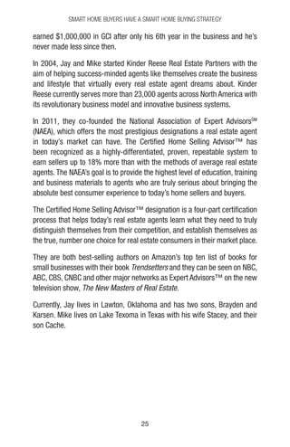 2525
earned $1,000,000 in GCI after only his 6th year in the business and he’s
never made less since then.
In 2004, Jay and Mike started Kinder Reese Real Estate Partners with the
aim of helping success-minded agents like themselves create the business
and lifestyle that virtually every real estate agent dreams about. Kinder
Reese currently serves more than 23,000 agents across North America with
its revolutionary business model and innovative business systems.
In 2011, they co-founded the National Association of Expert AdvisorsSM
(NAEA), which offers the most prestigious designations a real estate agent
in today’s market can have. The Certified Home Selling Advisor™ has
been recognized as a highly-differentiated, proven, repeatable system to
earn sellers up to 18% more than with the methods of average real estate
agents. The NAEA’s goal is to provide the highest level of education, training
and business materials to agents who are truly serious about bringing the
absolute best consumer experience to today’s home sellers and buyers.
The Certified Home Selling Advisor™ designation is a four-part certification
process that helps today’s real estate agents learn what they need to truly
distinguish themselves from their competition, and establish themselves as
the true, number one choice for real estate consumers in their market place.
They are both best-selling authors on Amazon’s top ten list of books for
small businesses with their book Trendsetters and they can be seen on NBC,
ABC, CBS, CNBC and other major networks as Expert Advisors™ on the new
television show, The New Masters of Real Estate.
Currently, Jay lives in Lawton, Oklahoma and has two sons, Brayden and
Karsen. Mike lives on Lake Texoma in Texas with his wife Stacey, and their
son Cache.
Smart Home Buyers Have a Smart Home Buying Strategy
 