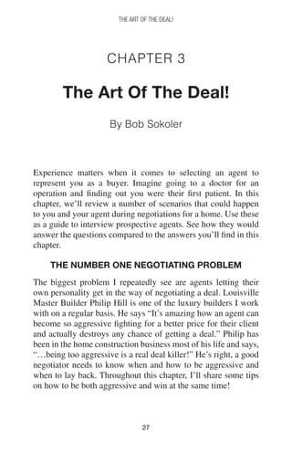 2727
THE ART OF THE DEAL!
Chapter 3
The Art Of The Deal!
By Bob Sokoler
Experience matters when it comes to selecting an agent to
represent you as a buyer. Imagine going to a doctor for an
operation and finding out you were their first patient. In this
chapter, we’ll review a number of scenarios that could happen
to you and your agent during negotiations for a home. Use these
as a guide to interview prospective agents. See how they would
answer the questions compared to the answers you’ll find in this
chapter.
The Number One Negotiating Problem
The biggest problem I repeatedly see are agents letting their
own personality get in the way of negotiating a deal. Louisville
Master Builder Philip Hill is one of the luxury builders I work
with on a regular basis. He says “It’s amazing how an agent can
become so aggressive fighting for a better price for their client
and actually destroys any chance of getting a deal.” Philip has
been in the home construction business most of his life and says,
“…being too aggressive is a real deal killer!” He’s right, a good
negotiator needs to know when and how to be aggressive and
when to lay back. Throughout this chapter, I’ll share some tips
on how to be both aggressive and win at the same time!
2727
 
