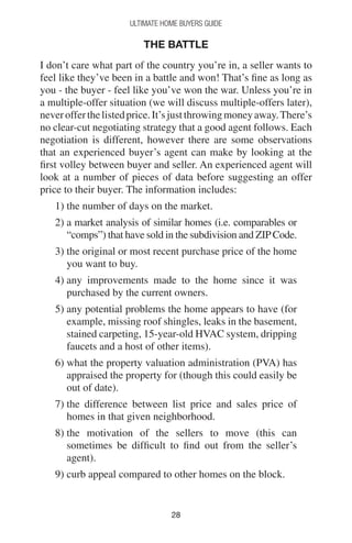 2828
Ultimate Home Buyers Guide
The Battle
I don’t care what part of the country you’re in, a seller wants to
feel like they’ve been in a battle and won! That’s fine as long as
you - the buyer - feel like you’ve won the war. Unless you’re in
a multiple-offer situation (we will discuss multiple-offers later),
neverofferthelistedprice.It’sjustthrowingmoneyaway.There’s
no clear-cut negotiating strategy that a good agent follows. Each
negotiation is different, however there are some observations
that an experienced buyer’s agent can make by looking at the
first volley between buyer and seller. An experienced agent will
look at a number of pieces of data before suggesting an offer
price to their buyer. The information includes:
1) the number of days on the market.
2) a market analysis of similar homes (i.e. comparables or
“comps”) that have sold in the subdivision and ZIPCode.
3) the original or most recent purchase price of the home
you want to buy.
4) any improvements made to the home since it was
purchased by the current owners.
5) any potential problems the home appears to have (for
example, missing roof shingles, leaks in the basement,
stained carpeting, 15-year-old HVAC system, dripping
faucets and a host of other items).
6) what the property valuation administration (PVA) has
appraised the property for (though this could easily be
out of date).
7) the difference between list price and sales price of
homes in that given neighborhood.
8) the motivation of the sellers to move (this can
sometimes be difficult to find out from the seller’s
agent).
9) curb appeal compared to other homes on the block.
 