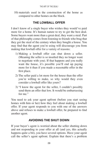 2929
THE ART OF THE DEAL!
10) materials used in the construction of the home as
compared to other homes on the block.
The Lowball Offer
I don’t know of a single buyer who wishes they would’ve paid
more for a home. It’s human nature to try to get the best deal.
Some buyers want more than a great deal, they want a steal. Part
of that philosophy comes from listening to friends who brag that
they got the steal of the century when they bought a house. You
may find that the agent you’re using will discourage you from
making that lowball offer for a variety of reasons:
1) Making a lowball offer can shut down a seller.
(Meaning the seller is so insulted they no longer want
to negotiate with you). If that happens and you really
want the house, it’s possible you’ll end up paying
more for it than if you made a reasonable offer in the
first place.
2) The seller paid a lot more for the house than the offer
you’re willing to make, so why would they even
consider a lowball offer like yours?
3) “I know the agent for the seller, I couldn’t possibly
send them an offer that low. It would be embarrassing
for me.”
You need to ask your agent upfront (before you start seeing
homes with him or her) how they feel about making a lowball
offer. If your agent responds to you with one of the answers
above and refuses to make a lowball offer, be prepared to find
another agent.
Avoiding The Shut Down
If your buyer’s agent is worried about the seller shutting down
and not responding to your offer at all (and yes, this actually
happens quite a bit), you have several options. Have your agent
call the seller’s agent upfront. Explain that there’s a problem
 