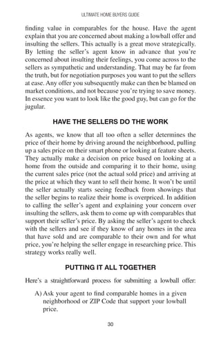 3030
Ultimate Home Buyers Guide
finding value in comparables for the house. Have the agent
explain that you are concerned about making a lowball offer and
insulting the sellers. This actually is a great move strategically.
By letting the seller’s agent know in advance that you’re
concerned about insulting their feelings, you come across to the
sellers as sympathetic and understanding. That may be far from
the truth, but for negotiation purposes you want to put the sellers
at ease. Any offer you subsequently make can then be blamed on
market conditions, and not because you’re trying to save money.
In essence you want to look like the good guy, but can go for the
jugular.
Have The Sellers Do The Work
As agents, we know that all too often a seller determines the
price of their home by driving around the neighborhood, pulling
up a sales price on their smart phone or looking at feature sheets.
They actually make a decision on price based on looking at a
home from the outside and comparing it to their home, using
the current sales price (not the actual sold price) and arriving at
the price at which they want to sell their home. It won’t be until
the seller actually starts seeing feedback from showings that
the seller begins to realize their home is overpriced. In addition
to calling the seller’s agent and explaining your concern over
insulting the sellers, ask them to come up with comparables that
support their seller’s price. By asking the seller’s agent to check
with the sellers and see if they know of any homes in the area
that have sold and are comparable to their own and for what
price, you’re helping the seller engage in researching price. This
strategy works really well.
Putting It All Together
Here’s a straightforward process for submitting a lowball offer:
A) Ask your agent to find comparable homes in a given
neighborhood or ZIP Code that support your lowball
price.
 
