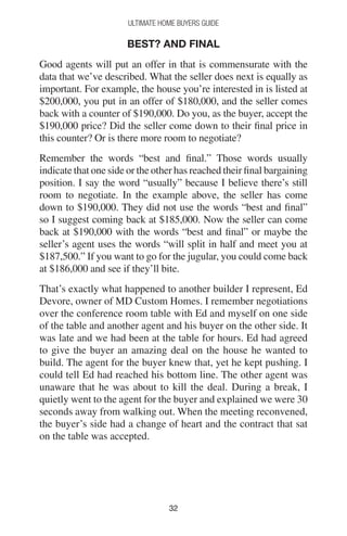 3232
Ultimate Home Buyers Guide
Best? And Final
Good agents will put an offer in that is commensurate with the
data that we’ve described. What the seller does next is equally as
important. For example, the house you’re interested in is listed at
$200,000, you put in an offer of $180,000, and the seller comes
back with a counter of $190,000. Do you, as the buyer, accept the
$190,000 price? Did the seller come down to their final price in
this counter? Or is there more room to negotiate?
Remember the words “best and final.” Those words usually
indicate that one side or the other has reached their final bargaining
position. I say the word “usually” because I believe there’s still
room to negotiate. In the example above, the seller has come
down to $190,000. They did not use the words “best and final”
so I suggest coming back at $185,000. Now the seller can come
back at $190,000 with the words “best and final” or maybe the
seller’s agent uses the words “will split in half and meet you at
$187,500.” If you want to go for the jugular, you could come back
at $186,000 and see if they’ll bite.
That’s exactly what happened to another builder I represent, Ed
Devore, owner of MD Custom Homes. I remember negotiations
over the conference room table with Ed and myself on one side
of the table and another agent and his buyer on the other side. It
was late and we had been at the table for hours. Ed had agreed
to give the buyer an amazing deal on the house he wanted to
build. The agent for the buyer knew that, yet he kept pushing. I
could tell Ed had reached his bottom line. The other agent was
unaware that he was about to kill the deal. During a break, I
quietly went to the agent for the buyer and explained we were 30
seconds away from walking out. When the meeting reconvened,
the buyer’s side had a change of heart and the contract that sat
on the table was accepted.
 