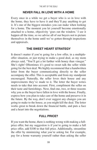 3333
THE ART OF THE DEAL!
Never Fall In Love With A Home
Every once in a while we get a buyer who is so in love with
the home, they have to have it and they’ll pay anything to get
it. It’s one of the biggest mistakes you can make when looking
for a home. The moment you let yourself become emotionally
attached to a home, objectivity ‘goes out the window.’ I see it
happen all the time, so we advise all of our buyers not to picture
themselves in the home until we’ve gotten through inspections
and appraisals.
The Sweet Heart Strategy
It doesn’t matter if you’re going for a low offer, in a multiple-
offer situation, or just trying to make a good deal, as my mom
always said, “You’ll get a lot farther with honey than vinegar.”
She’s right! Oftentimes it’s good to sweet talk the seller while
going for the best deal. We highly recommend that a handwritten
letter from the buyer communicating directly to the seller
accompany the offer. This is acceptable and from my standpoint
encouraged. Naturally, the seller loves their house and any
improvements they’ve made to it. The letter the buyer writes
needs to take that into account. First, compliment the seller on
their taste and furnishings. Next, find one, two, or three reasons
why you as the buyer have fallen in love with the house. Finally,
express how you plan to take care of the home and preserve it in
the future. By the way, don’t ever suggest any changes you are
going to make to the house, as you might kill the deal. The letter
works great to break down the financial battle, and puts a face
and a heart into the negotiations.
Full Price?
If you want the home, there is nothing wrong with making a full-
price offer, but my suggestion is if you’re going to make a full
price offer, add $100 to that full price. Additionally, streamline
the offer by minimizing what you’re asking for. For example,
pay for a home warranty yourself rather than asking the seller
 