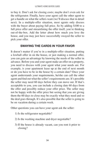 3434
Ultimate Home Buyers Guide
to buy it. Don’t ask for closing costs; maybe don’t even ask for
the refrigerator. Finally, have your agent call the other agent to
get a handle on what the sellers want (we’ll discuss that in detail
next). In a multiple-offer situation, most agents only discuss
with the buyer about paying full price. So by adding $100 to a
full price offer and streamlining the offer itself, you’re thinking
out-of-the-box. Add the letter about how much you love the
house, and you may just have successfully swayed the seller to
pick your offer.
Swaying the cards in your favor
It doesn’t matter if you’re in a multiple-offer situation, putting
a lowball offer in on the house, or just making a normal offer,
you can gain an advantage by knowing the needs of the seller in
advance. Before you and your agent make an offer on a property,
you need to discuss with your agent what your needs are. For
example, is your apartment lease up at the end of next month
or do you have to be in the house by a certain date? Once your
agent understands your requirements, he/she can call the other
agent and find out what the seller’s requirements are. It’s possible
the seller may need 60 days before they can move out. If that’s
acceptable to you, you can include a closing date 60 days from
the offer and possibly reduce your offer price. The seller may
not be happy with the offer price but seeing that you are giving
them the 60 days to close may be exactly what they need and so
the deal goes through. It’s also possible that the seller is going to
be on vacation during a certain week.
Other questions you can have your agent ask the seller:
1) Is the refrigerator negotiable?
2) Is the washing machine and dryer negotiable?
3) If the house is already vacant, can you rent it prior to
closing?
 