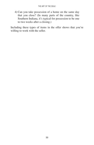 3535
THE ART OF THE DEAL!
4) Can you take possession of a home on the same day
that you close? (In many parts of the country, like
Southern Indiana, it’s typical for possession to be one
to two weeks after a closing.)
Including these types of items in the offer shows that you’re
willing to work with the seller.
 