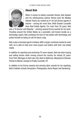 3636
Ultimate Home Buyers Guide
About Bob
When it comes to selling Louisville Homes, Bob Sokoler
and his wife/business partner Norine [and the Medley
Sokoler Team] are ranked as #1 for full service agents in
volume - among the more than 3400 Greater Louisville
Area Real Estate Agents. For more than 20 years, Bob
was a TV Anchor and Reporter - winning several Emmy awards for his work.
Traveling around the United States as a journalist, and known locally as a
technology expert, Bob combines his love of real estate with technology and
prides himself on being on call 24 hours a day.
Bob is also a licensed agent in Indiana.With a larger combined market to work
with, he is able to help even more buyers and sellers with their real estate
needs.
In addition to reporting and anchoring TV news reports, Bob has been buying
and selling homes while moving around the country for almost 25 years.
From Flint, Michigan to Salt Lake City, Utah to Baltimore, Maryland to Orlando,
Florida to Atlanta, Georgia to finally Louisville, KY.
In addition to his Emmy awards and winning other awards for his reporting,
Bob’s hobbies include Computers, Photography, Home Repair and Gardening.
 