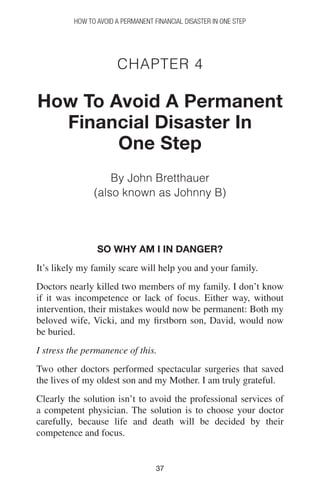 3737
How to Avoid a Permanent Financial Disaster in One Step
Chapter 4
How To Avoid A Permanent
Financial Disaster In
One Step
By John Bretthauer
(also known as Johnny B)
So why am I in danger?
It’s likely my family scare will help you and your family.
Doctors nearly killed two members of my family. I don’t know
if it was incompetence or lack of focus. Either way, without
intervention, their mistakes would now be permanent: Both my
beloved wife, Vicki, and my firstborn son, David, would now
be buried.
I stress the permanence of this.
Two other doctors performed spectacular surgeries that saved
the lives of my oldest son and my Mother. I am truly grateful.
Clearly the solution isn’t to avoid the professional services of
a competent physician. The solution is to choose your doctor
carefully, because life and death will be decided by their
competence and focus.
 