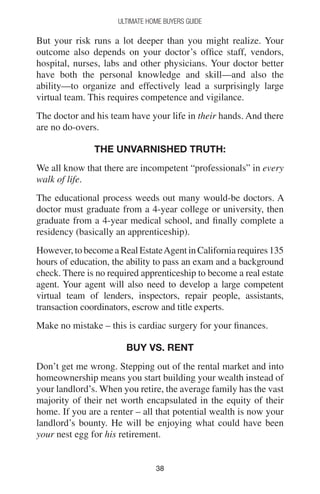 3838
Ultimate Home Buyers Guide
But your risk runs a lot deeper than you might realize. Your
outcome also depends on your doctor’s office staff, vendors,
hospital, nurses, labs and other physicians. Your doctor better
have both the personal knowledge and skill—and also the
ability—to organize and effectively lead a surprisingly large
virtual team. This requires competence and vigilance.
The doctor and his team have your life in their hands. And there
are no do-overs.
The unvarnished truth:
We all know that there are incompetent “professionals” in every
walk of life.
The educational process weeds out many would-be doctors. A
doctor must graduate from a 4-year college or university, then
graduate from a 4-year medical school, and finally complete a
residency (basically an apprenticeship).
However, to become a Real EstateAgent in California requires 135
hours of education, the ability to pass an exam and a background
check. There is no required apprenticeship to become a real estate
agent. Your agent will also need to develop a large competent
virtual team of lenders, inspectors, repair people, assistants,
transaction coordinators, escrow and title experts.
Make no mistake – this is cardiac surgery for your finances.
Buy vs. Rent
Don’t get me wrong. Stepping out of the rental market and into
homeownership means you start building your wealth instead of
your landlord’s. When you retire, the average family has the vast
majority of their net worth encapsulated in the equity of their
home. If you are a renter – all that potential wealth is now your
landlord’s bounty. He will be enjoying what could have been
your nest egg for his retirement.
 