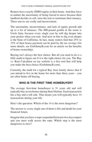 3939
How to Avoid a Permanent Financial Disaster in One Step
Renters have exactly ZERO equity in their home. And they have
to endure the uncertainty of being forced to move because their
landlord decides to sell, raise the rent or terminate their tenancy.
These moves are costly and inconvenient.
The uncertainty, inconvenience, and lack of equity growth add
up to a lot of minuses. The 800-pound gorilla in the room is
Uncle Sam, because every single year he will dig deeper into
your pocket when you rent. And next in line to dig even deeper
is the State of California. In fact, many renters find that 25% to
33% of their house payment can be paid by the tax savings (for
more details, see GoJohnnyB.com for an article on the benefits
of home ownership).
Buying isn’t always the best choice. But all you need to do is a
little math to figure out if it is the right choice for you. The Buy
vs. Rent Calculator on my website is a free tool that will help
you make the best choice (GoJohnnyB.com).
Currently, the math for a typical Bay Area family shows that if
you intend to live in the home for more than three years – you
are often better off buying.
Who is the first time homebuyer?
The average first-time homebuyer is 31 years old and will
typically buy seven homes during their lifetime. Each transaction
has a buy and a sell side. That means you will typically have 14
transactions during your life.
Here’s the question: Which of the 14 is the most dangerous?
The answer is: every single one of them is life and death for your
financial future.
Imagine that you have a rope suspended between two skyscrapers
and you must walk across the rope. Which step is the most
dangerous to miss?
 