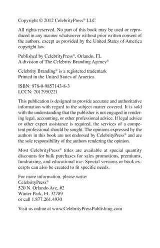 Copyright © 2012 CelebrityPress®
LLC
All rights reserved. No part of this book may be used or repro-
duced in any manner whatsoever without prior written consent of
the authors, except as provided by the United States of America
copyright law.
Published by CelebrityPress®
, Orlando, FL
A division of The Celebrity Branding Agency®
Celebrity Branding®
is a registered trademark
Printed in the United States of America.
ISBN: 978-0-9857143-8-3
LCCN: 2012950221
This publication is designed to provide accurate and authoritative
information with regard to the subject matter covered. It is sold
with the understanding that the publisher is not engaged in render-
ing legal, accounting, or other professional advice. If legal advice
or other expert assistance is required, the services of a compe-
tent professional should be sought. The opinions expressed by the
authors in this book are not endorsed by CelebrityPress®
and are
the sole responsibility of the authors rendering the opinion.
Most CelebrityPress®
titles are available at special quantity
discounts for bulk purchases for sales promotions, premiums,
fundraising, and educational use. Special versions or book ex-
cerpts can also be created to fit specific needs.
For more information, please write:
CelebrityPress®
520 N. Orlando Ave, #2
Winter Park, FL 32789
or call 1.877.261.4930
Visit us online at www.CelebrityPressPublishing.com
 
