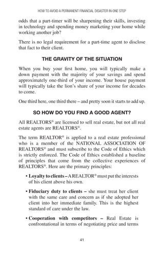 4141
How to Avoid a Permanent Financial Disaster in One Step
odds that a part-timer will be sharpening their skills, investing
in technology and spending money marketing your home while
working another job?
There is no legal requirement for a part-time agent to disclose
that fact to their client.
The GRAVITY of the situation
When you buy your first home, you will typically make a
down payment with the majority of your savings and spend
approximately one-third of your income. Your house payment
will typically take the lion’s share of your income for decades
to come.
One third here, one third there – and pretty soon it starts to add up.
So how do you find a good agent?
All REALTORS®
are licensed to sell real estate, but not all real
estate agents are REALTORS®
.
The term REALTOR®
is applied to a real estate professional
who is a member of the NATIONAL ASSOCIATION OF
REALTORS®
and must subscribe to the Code of Ethics which
is strictly enforced. The Code of Ethics established a baseline
of principles that come from the collective experiences of
REALTORS®
. Here are the primary principles:
• Loyalty to clients –AREALTOR®
must put the interests
of his client above his own.
• Fiduciary duty to clients – she must treat her client
with the same care and concern as if she adopted her
client into her immediate family. This is the highest
standard of care under the law.
• Cooperation with competitors – Real Estate is
confrontational in terms of negotiating price and terms
 