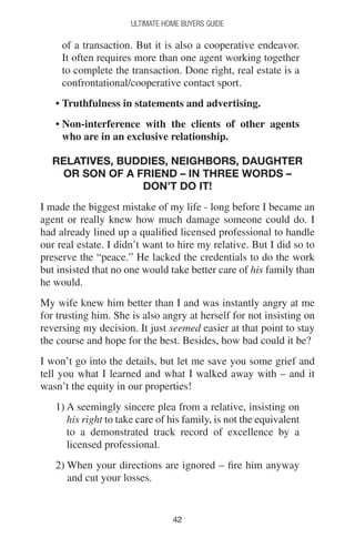 4242
Ultimate Home Buyers Guide
of a transaction. But it is also a cooperative endeavor.
It often requires more than one agent working together
to complete the transaction. Done right, real estate is a
confrontational/cooperative contact sport.
• Truthfulness in statements and advertising.
• Non-interference with the clients of other agents
who are in an exclusive relationship.
Relatives, buddies, neighbors, daughter
or son of a friend – In three words –
Don’t do it!
I made the biggest mistake of my life - long before I became an
agent or really knew how much damage someone could do. I
had already lined up a qualified licensed professional to handle
our real estate. I didn’t want to hire my relative. But I did so to
preserve the “peace.” He lacked the credentials to do the work
but insisted that no one would take better care of his family than
he would.
My wife knew him better than I and was instantly angry at me
for trusting him. She is also angry at herself for not insisting on
reversing my decision. It just seemed easier at that point to stay
the course and hope for the best. Besides, how bad could it be?
I won’t go into the details, but let me save you some grief and
tell you what I learned and what I walked away with – and it
wasn’t the equity in our properties!
1) A seemingly sincere plea from a relative, insisting on
his right to take care of his family, is not the equivalent
to a demonstrated track record of excellence by a
licensed professional.
2) When your directions are ignored – fire him anyway
and cut your losses.
 