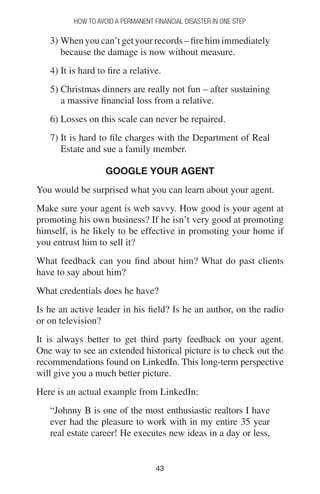 4343
How to Avoid a Permanent Financial Disaster in One Step
3) Whenyoucan’tgetyourrecords–firehimimmediately
because the damage is now without measure.
4) It is hard to fire a relative.
5) Christmas dinners are really not fun – after sustaining
a massive financial loss from a relative.
6) Losses on this scale can never be repaired.
7) It is hard to file charges with the Department of Real
Estate and sue a family member.
Google your Agent
You would be surprised what you can learn about your agent.
Make sure your agent is web savvy. How good is your agent at
promoting his own business? If he isn’t very good at promoting
himself, is he likely to be effective in promoting your home if
you entrust him to sell it?
What feedback can you find about him? What do past clients
have to say about him?
What credentials does he have?
Is he an active leader in his field? Is he an author, on the radio
or on television?
It is always better to get third party feedback on your agent.
One way to see an extended historical picture is to check out the
recommendations found on LinkedIn. This long-term perspective
will give you a much better picture.
Here is an actual example from LinkedIn:
“Johnny B is one of the most enthusiastic realtors I have
ever had the pleasure to work with in my entire 35 year
real estate career! He executes new ideas in a day or less,
 