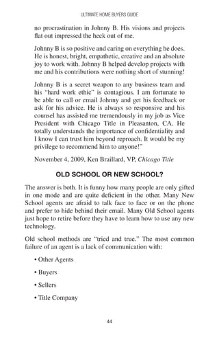 4444
Ultimate Home Buyers Guide
no procrastination in Johnny B. His visions and projects
flat out impressed the heck out of me.
Johnny B is so positive and caring on everything he does.
He is honest, bright, empathetic, creative and an absolute
joy to work with. Johnny B helped develop projects with
me and his contributions were nothing short of stunning!
Johnny B is a secret weapon to any business team and
his “hard work ethic” is contagious. I am fortunate to
be able to call or email Johnny and get his feedback or
ask for his advice. He is always so responsive and his
counsel has assisted me tremendously in my job as Vice
President with Chicago Title in Pleasanton, CA. He
totally understands the importance of confidentiality and
I know I can trust him beyond reproach. It would be my
privilege to recommend him to anyone!”
November 4, 2009, Ken Braillard, VP, Chicago Title
Old School or New School?
The answer is both. It is funny how many people are only gifted
in one mode and are quite deficient in the other. Many New
School agents are afraid to talk face to face or on the phone
and prefer to hide behind their email. Many Old School agents
just hope to retire before they have to learn how to use any new
technology.
Old school methods are “tried and true.” The most common
failure of an agent is a lack of communication with:
• Other Agents
• Buyers
• Sellers
• Title Company
 