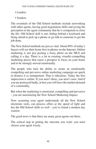 4545
How to Avoid a Permanent Financial Disaster in One Step
• Lenders
• Vendors
The essentials of the Old School methods include networking
with other agents, having good negotiation skills and giving the
perception to the agent community that he is competent to close
the file. Old School skill is not: hiding behind a keyboard and
being afraid to pick up a phone or go talk to someone to get the
job done.
The New School methods are just as vital. About 90% of today’s
buyers will see their home first in photos on the Internet. Online
marketing is not just posting a lousy photo on the MLS and
calling it a day. There is a lot to creating visually-compelling
marketing pieces that cause a prospect to focus on your home
and to be strongly moved emotionally.
The people who lack the ability to create an emotionally
compelling and pervasive online marketing campaign are quick
to dismiss it as unimportant. That is ridiculous. Today the first
impression is online. If you aren’t there, you aren’t seen. And if
you are portrayed badly, at best you will have the market demand
of a commodity.
But when the marketing is emotional, compelling and pervasive
– you are maximizing the New School Marketing Impact.
Now assuming your agent understands all the New School
electronic tools, can process offers at the speed of light and
has the Old School skills as well – you’ve found a modern day
warrior.
The good news is that there are many great agents out there.
The critical step in getting the outcome you want: you must
choose your agent wisely.
 
