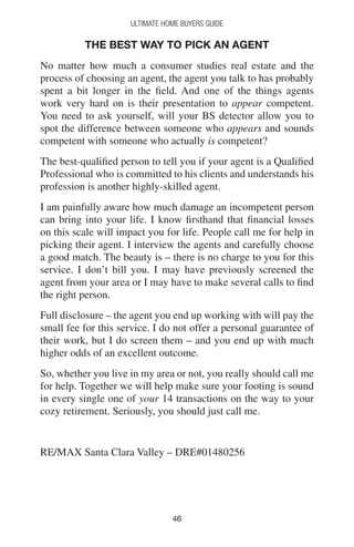 4646
Ultimate Home Buyers Guide
The Best Way to Pick an Agent
No matter how much a consumer studies real estate and the
process of choosing an agent, the agent you talk to has probably
spent a bit longer in the field. And one of the things agents
work very hard on is their presentation to appear competent.
You need to ask yourself, will your BS detector allow you to
spot the difference between someone who appears and sounds
competent with someone who actually is competent?
The best-qualified person to tell you if your agent is a Qualified
Professional who is committed to his clients and understands his
profession is another highly-skilled agent.
I am painfully aware how much damage an incompetent person
can bring into your life. I know firsthand that financial losses
on this scale will impact you for life. People call me for help in
picking their agent. I interview the agents and carefully choose
a good match. The beauty is – there is no charge to you for this
service. I don’t bill you. I may have previously screened the
agent from your area or I may have to make several calls to find
the right person.
Full disclosure – the agent you end up working with will pay the
small fee for this service. I do not offer a personal guarantee of
their work, but I do screen them – and you end up with much
higher odds of an excellent outcome.
So, whether you live in my area or not, you really should call me
for help. Together we will help make sure your footing is sound
in every single one of your 14 transactions on the way to your
cozy retirement. Seriously, you should just call me.
RE/MAX Santa Clara Valley – DRE#01480256
 