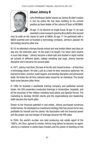 4747
How to Avoid a Permanent Financial Disaster in One Step
About Johnny B
John Bretthauer (better known as Johnny B) didn’t realize
it, but his entire life has been building to his current
position as team leader of the Johnny B Team at RE/MAX.
At age 13, he became an Eagle Scout. At age 15, he was
awarded a work research grant by BuzzAldrin (the second
man to walk on the moon) to work at NASA. At age 17, he partnered with a
NASA scientist and co-founded a technology company. Johnny’s passion for
technology became pillar one.
At 18, he attended a Kempo Karate school and was beaten black-and-blue on
day one. His instructor said, “In the years I’ve taught, I’ve never seen anyone
in such bad shape.” Johnny became a black belt and studied in eight martial
art schools of different styles, college wrestling and yoga. Johnny learned
discipline and it became his second pillar.
In 1977, Johnny met Vicki, the love of his life and moved to Iowa – at that time
a technology desert. He took a job as a door-to-door insurance salesman. He
learned to listen, connect, build rapport, and develop discipline and persuasive
skills. He broke the all-time national sales record for an individual. This brutal
boot camp became pillar three.
In 1984 he founded a worldwide training company and published several
books. His 204 presenters conducted trainings in Universities, hospitals, and
all the branches of the military including local police and Special Forces. The
marketing to develop 58,000 clients and the organizational and leadership
skills became the fourth pillar.
Drawn to the financial potential in real estate, Johnny purchased numerous
rental homes. He developed an investment strategy that has proven to be very
profitable for himself and his clients. His fascination with the financial power
and the proper use and danger of leverage became the fifth pillar.
In 2004, the world’s number one best producing real estate agent of the
1980’s, Jim Droz, agreed to mentor Johnny long before he became an agent.
Johnny is a believer in world-class mentors and the power of standing on the
 