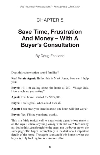 4949
SAVE TIME, FRUSTRATION AND MONEY – WITH A BUYER’S CONSULTATION
Chapter 5
Save Time, Frustration
And Money – With A
Buyer’s Consultation
By Doug Eastland
Does this conversation sound familiar?
Real Estate Agent: Hello, this is Mark Jones, how can I help
you?
Buyer: Hi, I’m calling about the home at 2501 Village Oak.
How much are you asking?
Agent: That home is listed for $229,000.
Buyer: That’s great, when could I see it?
Agent: I can meet you there in about one hour, will that work?
Buyer: Yes, I’ll see you there, thanks.
This is a fairly typical call to a real estate agent whose name is
on the sign. Is there anything wrong with that call? Technically
no, but in this scenario neither the agent nor the buyer are on the
same page. The buyer is completely in the dark about important
details of the home. The agent is unsure if this home is what the
buyer is truly looking for, or can even afford.
 