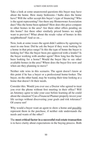 5050
Ultimate Home Buyers Guide
Take a look at some unanswered questions this buyer may have
about the home. How many bedrooms / baths does the home
have? Will the seller accept this buyer’s type of financing? Who
is the agent representing?Are there any HomeownerAssociation
dues? Has the home been updated? How does this price compare
to other homes in the area? Are there other offers pending on
this home? Are there other similarly priced homes we might
want to preview? What about the resale value of homes in this
neighborhood? And so on…
Now, look at some issues the agent didn’t address by agreeing to
meet in one hour. Did he ask the buyer if they were looking for
a home in that price range? Is this the type of home the buyer is
looking for? Has the buyer been pre-approved with a lender? Is
the buyer working with another agent? How long has the buyer
been looking for a home? Would the buyer like to see other
available homes in the area? Where does the buyer live now and
when are they planning to move?
Neither side wins in this scenario. The agent doesn’t know at
this point if he has a buyer or a professional home-looker. The
buyer, on the other hand, may be wasting their time looking at a
home that doesn’t fit their needs.
Consider this: Would you ever use a Doctor who agreed to treat
you over the phone without first meeting in their office? Will
an Attorney agree to take your case before learning all he could
about the situation? Can a Financial Planner properly invest your
life savings without discovering your goals and risk tolerance?
Of course not!
Why would a buyer want an agent to show a home and possibly
represent them in the purchase, if neither side understands the
needs and wants of the other?
The most critical factor in a successful real estate transaction
is to have clarity about expectations in the buying process. Both
 