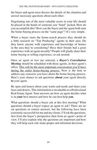 5151
SAVE TIME, FRUSTRATION AND MONEY – WITH A BUYER’S CONSULTATION
the buyer and agent must discuss the details of the situation and
answer necessary questions about each other.
Negotiating one of the most valuable assets in your life should
be placed in the hands of someone you “hand” picked. How do
you accomplish this? How can the buyer and the agent both start
the home-buying process on the “same page”? It’s very simple.
When a buyer starts the home-search process they should do
a little research on “Top Producing” agents in their area. Do
they know anyone with experience and knowledge of homes
in the area they’re considering? Have their friends had a great
experience with an agent recently? People will gladly share their
home buying or selling experience, so ask around.
Once an agent or two are selected, a Buyer’s Consultation
Meeting should be scheduled with those agents, in their agent’s
office. This will be the most important conversation you’ll have
during the entire home-buying process. Now is the time to
address any concerns you have about the home-buying process.
Here’s your chance to ask questions about your agent directly
to your agent.
Be open and honest about your wants and needs and share your
fears and desires. This information is invaluable to a Professional
Real Estate Agent. Your answers are how an agent decides what
is in your best interest and how he can best help you.
What questions should a buyer ask at this first meeting? What
questions should a buyer expect an agent to ask? There are no
set questions or correct answers, but the following have been
extremely successful for me and my clients. I’ll ask the questions,
first from the buyer’s perspective then from an agent’s point of
view. I’ll also explain why the questions are important and how
they will help each side make proper and informed decisions.
 