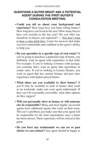 5252
Ultimate Home Buyers Guide
Questions a buyer might ask a potential
agent during the first Buyer’s
Consultation Meeting.
• Could you tell us about your background and
experience? How long have you been selling homes?
How long have you lived in the area? How many buyers
have you assisted in the last year? Do you offer any
incentives to buyers you represent? — You don’t want
to hear a sales pitch here. Listen for answers that make
you feel comfortable and confident in the agent’s ability
to help you.
• Do you specialize in a specific type of real estate? If
you’re going to purchase a particular type of home, you
definitely want an agent with experience in that field.
For example: if you’re looking at homes with acreage,
you certainly don’t want an agent who specializes in
condo sales. If you’re looking at Luxury Homes, you
want an agent that has current listings and past sales
experience with higher-priced homes.
• What times are you available to show homes? If
you’ll only be available to look at homes after work
or on weekends, make sure your agent understands. If
they can’t be reasonably accessible, what other options
do they suggest?
• Will you personally show us homes or will someone
else be responsible? Many and most highly successful
agents have additional agents that work on their team.
This isn’t a problem; just make sure that your agent will
be responsible for the final negotiations once a home
has been chosen. Their experience will be critical at this
point.
• Do you have any testimonials we can see or past
clients we can contact? Any agent should be happy to
 