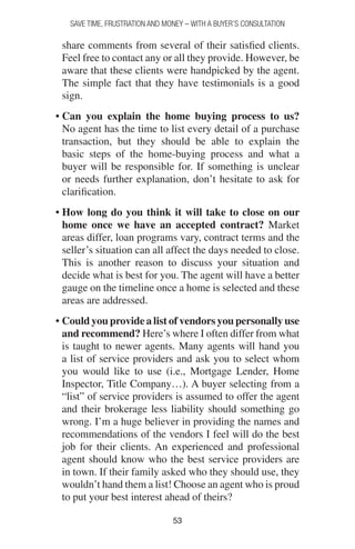 5353
SAVE TIME, FRUSTRATION AND MONEY – WITH A BUYER’S CONSULTATION
share comments from several of their satisfied clients.
Feel free to contact any or all they provide. However, be
aware that these clients were handpicked by the agent.
The simple fact that they have testimonials is a good
sign.
• Can you explain the home buying process to us?
No agent has the time to list every detail of a purchase
transaction, but they should be able to explain the
basic steps of the home-buying process and what a
buyer will be responsible for. If something is unclear
or needs further explanation, don’t hesitate to ask for
clarification.
• How long do you think it will take to close on our
home once we have an accepted contract? Market
areas differ, loan programs vary, contract terms and the
seller’s situation can all affect the days needed to close.
This is another reason to discuss your situation and
decide what is best for you. The agent will have a better
gauge on the timeline once a home is selected and these
areas are addressed.
• Could you provide a list of vendors you personally use
and recommend? Here’s where I often differ from what
is taught to newer agents. Many agents will hand you
a list of service providers and ask you to select whom
you would like to use (i.e., Mortgage Lender, Home
Inspector, Title Company…). A buyer selecting from a
“list” of service providers is assumed to offer the agent
and their brokerage less liability should something go
wrong. I’m a huge believer in providing the names and
recommendations of the vendors I feel will do the best
job for their clients. An experienced and professional
agent should know who the best service providers are
in town. If their family asked who they should use, they
wouldn’t hand them a list! Choose an agent who is proud
to put your best interest ahead of theirs?
 