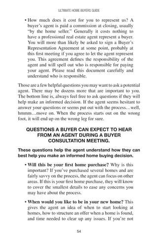 5454
Ultimate Home Buyers Guide
• How much does it cost for you to represent us? A
buyer’s agent is paid a commission at closing, usually
“by the home seller.” Generally it costs nothing to
have a professional real estate agent represent a buyer.
You will more than likely be asked to sign a Buyer’s
Representation Agreement at some point, probably at
this first meeting if you agree to let the agent represent
you. This agreement defines the responsibility of the
agent and will spell out who is responsible for paying
your agent. Please read this document carefully and
understand who is responsible.
Those are a few helpful questions you may want to ask a potential
agent. There may be dozens more that are important to you.
The bottom line is, always feel free to ask questions if they will
help make an informed decision. If the agent seems hesitant to
answer your questions or seems put out with the process…well,
hmmm…move on. When the process starts out on the wrong
foot, it will end up on the wrong leg for sure.
Questions a buyer can expect to hear
from an agent during a Buyer
Consultation Meeting.
These questions help the agent understand how they can
best help you make an informed home buying decision.
• Will this be your first home purchase? Why is this
important? If you’ve purchased several homes and are
fairly savvy on the process, the agent can focus on other
areas. If this is your first home purchase, they will know
to cover the smallest details to ease any concerns you
may have about the process.
• When would you like to be in your new home? This
gives the agent an idea of when to start looking at
homes, how to structure an offer when a home is found,
and time needed to clear up any issues. If you’re not
 