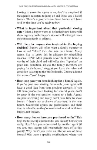 5555
SAVE TIME, FRUSTRATION AND MONEY – WITH A BUYER’S CONSULTATION
looking to move for a year or so, don’t be surprised if
the agent is reluctant to jump up and show you a list of
homes. There’s a good chance those homes will have
sold by the time you’re ready to buy.
• What is important about that particular closing
date? When a buyer wants to be in their new home will
show urgency on the buyer’s side or will set target dates
the contract needs to address.
• Will there be anyone else involved in the buying
decision? Buyers will often want a family member to
look at and “bless” their decision on a home. Many
agents like to know this in advance for scheduling
reasons. HINT: Most parents never think the home is
worthy of their child and will offer their “opinion” on
price and condition. Unless the family members are
paying for the home, I suggest you leave the value and
condition issue up to the professionals. Choose a home
that makes “you” happy.
• How long have you been looking for a home? Again,
if you’re just now starting the search, your agent will
have a good idea from your previous answers. If you
tell them you’ve been looking for several years, don’t
be upset if the conversation comes to a halt. Agents
are paid at closing and really don’t have time to show
homes if there’s not a chance of payment in the near
future. Successful agents are professionals and their
time is valuable, so they’re motivated to work with true
buyers, not lookers.
• How many homes have you previewed so far? This
begs the follow up question: did you see any homes you
really liked? Are you represented by another agent (if
you are, most agents will respectfully back off at this
point)? Why didn’t you make an offer on one of those
homes? Was there a specific neighborhood where you
 