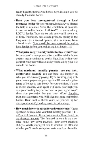 5656
Ultimate Home Buyers Guide
really liked the homes? Be honest here, it’s ok if you’ve
already looked at homes.
• Have you been pre-approved through a local
mortgage lender? If you’re not paying cash, you’ll need
the help of a lender. Avoid the temptation, if possible,
to use an online lender. I ALWAYS recommend my
LOCAL lender. Trust me on this one; you’ll save a lot
of time, frustration, hassles and probably money in the
long run. Get a second opinion, at a minimum, from
a local lender. You should be pre-approved through a
local lender before you look at the first house!!!!!!
• What price range would you like to stay within? Just
because you’re pre-approved for a million-dollar home
doesn’t mean you have to go that high. Stay within your
comfort zone that will also allow you to enjoy your life
outside the home.
• What maximum monthly payment are you most
comfortable paying? You can base this number on
what you are currently paying. If you are struggling with
your current payments, your agent will know what price
range of homes to stay below for your comfort. If there
is excess income, your agent will know how high you
can go according to your income. A good agent won’t
show you properties that you can’t afford. Another
trust me statement: you will like the more expensive
homes. Don’t look at them; you’ll set yourself up for
disappointment if you drop down in price range.
• How much have you saved for a down payment? Your
agent can estimate what your total monthly payment (PITI
= Principal, Interest, Taxes, Insurance) will run based on
the financed amount. The financed amount is the sales
price minus any down payment. Your down payment
ability also tells your agent how to structure the offer and
whether you’ll need closing-cost assistance from the seller.
 